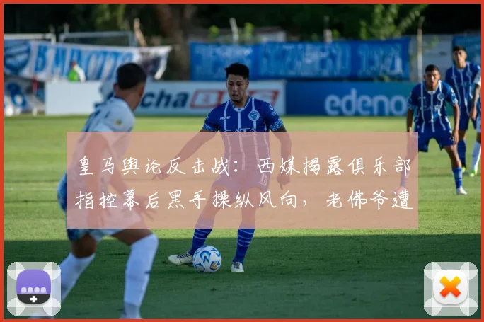 皇马舆论反击战:西媒揭露俱乐部指控幕后黑手操纵风向,老佛爷遭针对性攻击真相浮出水面