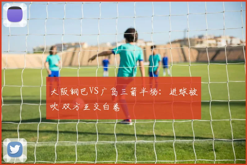 大阪钢巴VS广岛三箭半场：进球被吹 双方互交白卷