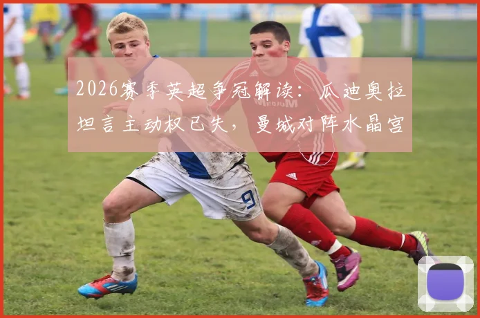 2026赛季英超争冠解读：瓜迪奥拉坦言主动权已失，曼城对阵水晶宫关键战前瞻与胜负分析