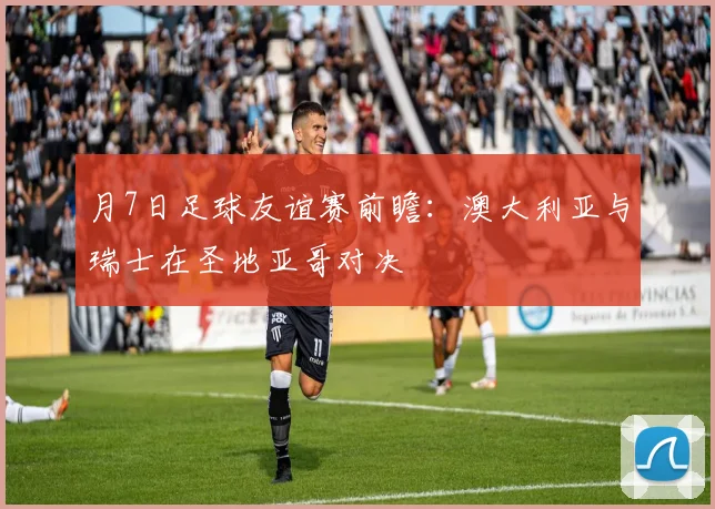 月7日足球友谊赛前瞻:澳大利亚与瑞士在圣地亚哥对决