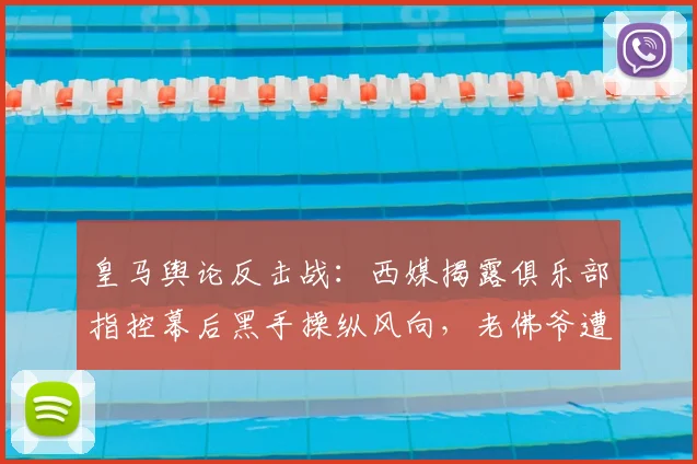 皇马舆论反击战：西媒揭露俱乐部指控幕后黑手操纵风向，老佛爷遭针对性攻击真相浮出水面