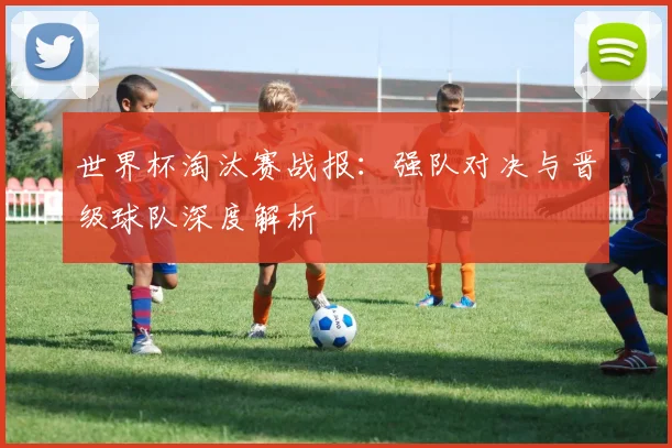 世界杯淘汰赛战报：强队对决与晋级球队深度解析