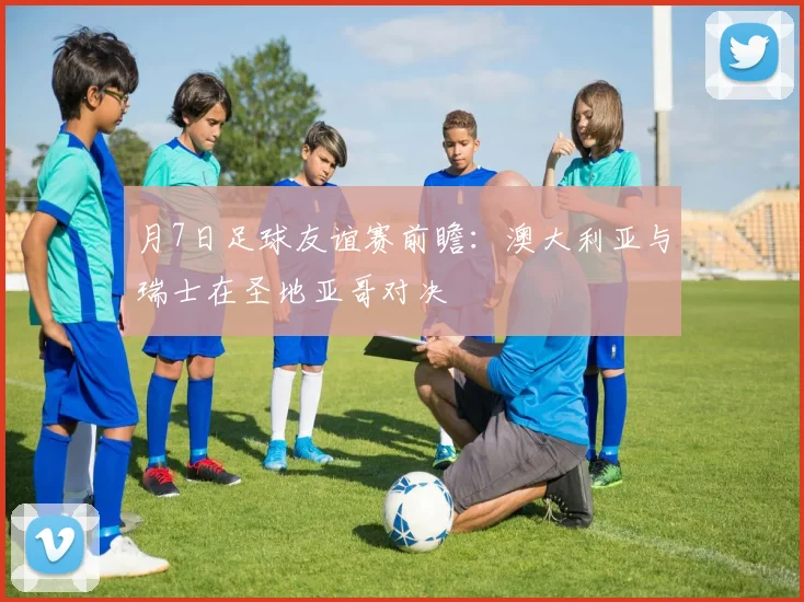 月7日足球友谊赛前瞻：澳大利亚与瑞士在圣地亚哥对决