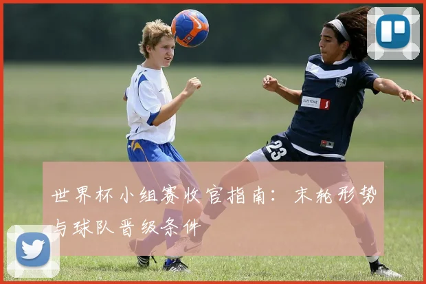 世界杯小组赛收官指南：末轮形势与球队晋级条件