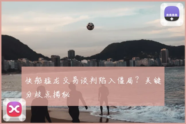快船猛龙交易谈判陷入僵局？关键分歧点揭秘