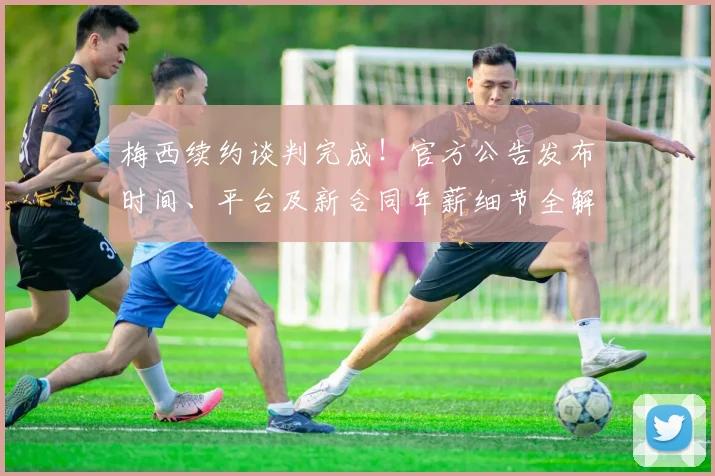 梅西续约谈判完成！官方公告发布时间、平台及新合同年薪细节全解析