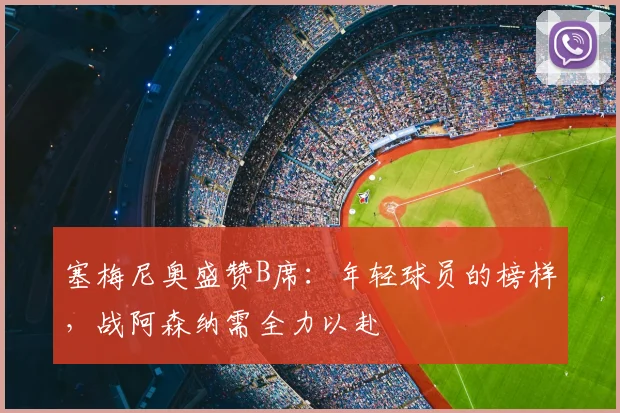 塞梅尼奥盛赞B席：年轻球员的榜样，战阿森纳需全力以赴