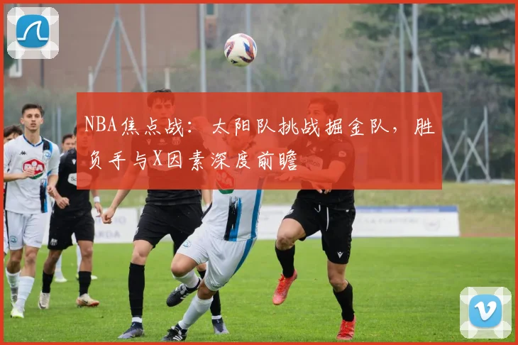 NBA焦点战：太阳队挑战掘金队，胜负手与X因素深度前瞻