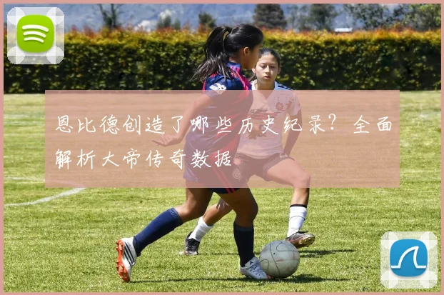 恩比德创造了哪些历史纪录？全面解析大帝传奇数据