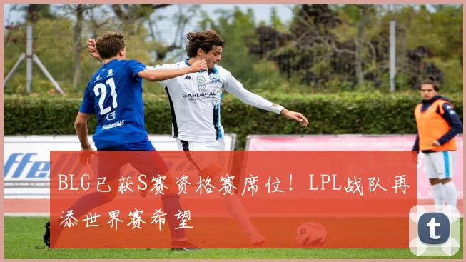 BLG已获S赛资格赛席位！LPL战队再添世界赛希望
