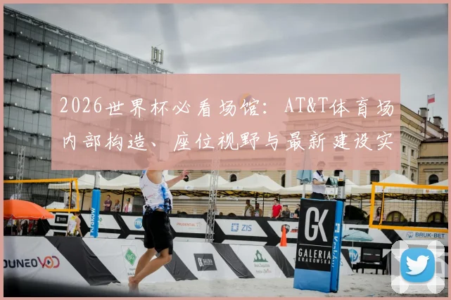 2026世界杯必看场馆:AT&T体育场内部构造、座位视野与最新建设实况全解析