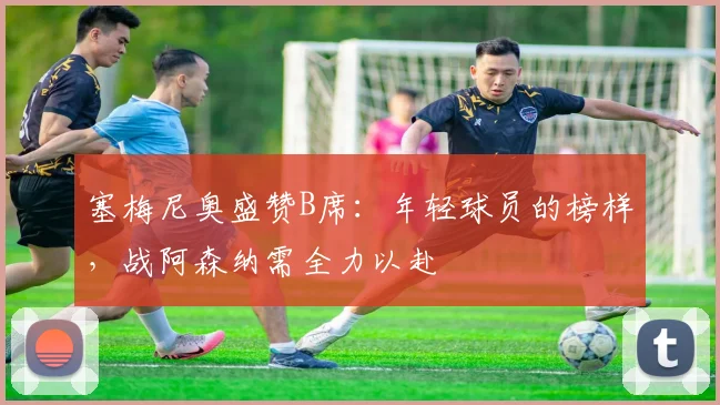 塞梅尼奥盛赞B席：年轻球员的榜样，战阿森纳需全力以赴